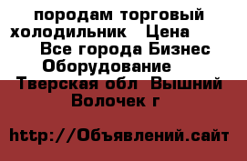 породам торговый холодильник › Цена ­ 6 000 - Все города Бизнес » Оборудование   . Тверская обл.,Вышний Волочек г.